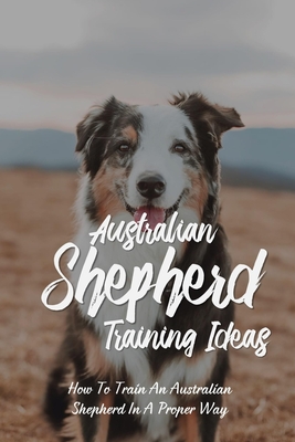 Australian Shepherd Training Ideas: How To Train An Australian Shepherd In A Proper Way: Australian Shepherd Complete Owners Manual By Rene Zagulski Cover Image