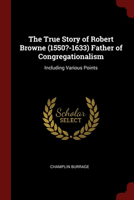 The True Story of Robert Browne (1550?-1633) Father of Congregationalism: Including Various Points Cover Image