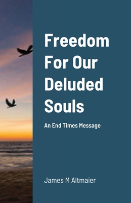 Freedom For Our Deluded Souls: An End Times Message By James Altmaier Cover Image