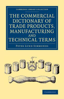 The Commercial Dictionary of Trade Products, Manufacturing and Technical Terms: With a Definition of the Moneys, Weights, and Measures, of All Countri (Cambridge Library Collection - Technology) By Peter Lund Simmonds Cover Image