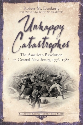 Unhappy Catastrophes: The American Revolution in Central New Jersey, 1776-1782 (Emerging Revolutionary War) By Robert M. Dunkerly Cover Image