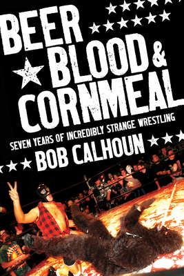 Beer, Blood & Cornmeal: Seven Years of Incredibly Strange Wrestling By Bob Calhoun Cover Image