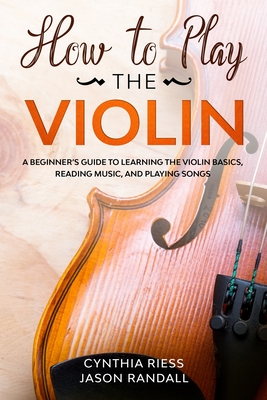 How to Play the Violin: A Beginner's Guide to Learning the Violin Basics, Reading Music, and Playing Songs By Jason Randall, Cynthia Riess Cover Image