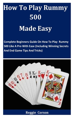 How To Play Rummy 500 Made Easy: Complete Beginners Guide On How To Play Rummy 500 Like A Pro With Ease (Including Winning Secrets And End Game Tips A