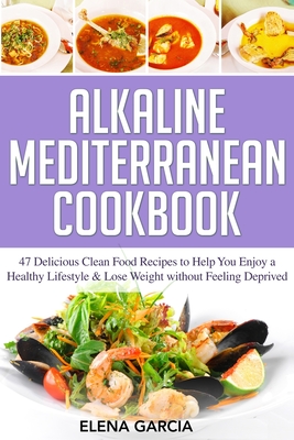 Alkaline Mediterranean Cookbook: 47 Delicious Clean Food Recipes to Help You Enjoy a Healthy Lifestyle and Lose Weight without Feeling Deprived Cover Image