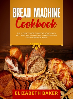 Bread Machine Cookbook: The Ultimate Guide to Bake at Home. Enjoy Easy and Delicious Recipes to Prepare your Fresh Homemade Bread. Cover Image