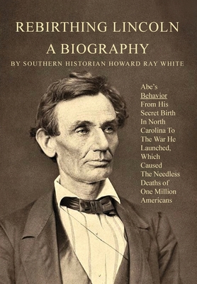 Rebirthing Lincoln, a Biography: Abe's Behavior From His Secret Birth In North Carolina To The War He Launched, Which Caused The Needless Deaths of On