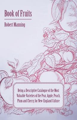 Book of Fruits: Being a Descriptive Catalogue of the Most Valuable Varieties of the Pear, Apple, Peach, Plum and Cherry, for New-England Culture By Robert Manning Cover Image