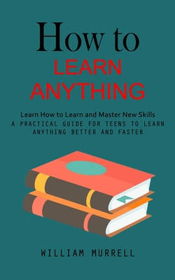 How to Learn Anything: Learn How to Learn and Master New Skills (A Practical Guide for Teens to Learn Anything Better and Faster) By William Murrell Cover Image