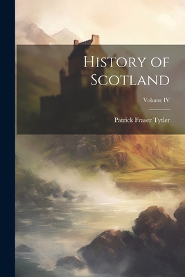 History of Scotland; Volume IV By Patrick Fraser Tytler Cover Image