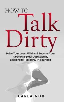 How to Talk Dirty: Drive Your Lover Wild and Become Your Partner's Sexual Obsession by Learning to Talk Dirty in Your bed. Cover Image