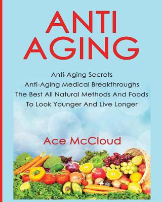 Anti-Aging: Anti-Aging Secrets Anti-Aging Medical Breakthroughs The Best All Natural Methods And Foods To Look Younger And Live Lo By Ace McCloud Cover Image
