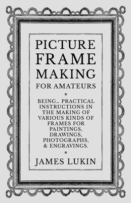 Picture Frame Making for Amateurs - Being Practical Instructions in the Making of Various Kinds of Frames for Paintings, Drawings, Photographs, and En By James Lukin Cover Image