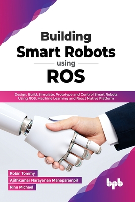 Building Smart Robots Using ROS: Design, Build, Simulate, Prototype and Control Smart Robots Using ROS, Machine Learning and React Native Platform (En By Robin Tommy, Ajithkumar Narayanan Manaparampil, Rinu Michael Cover Image