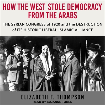 How the West Stole Democracy from the Arabs: The Syrian Congress of 1920 and the Destruction of Its Historic Liberal-Islamic Alliance By Elizabeth F. Thompson, Suzanne Toren (Read by) Cover Image