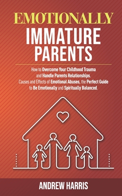 Emotionally Immature Parents: How to Overcome Your Childhood Trauma and Handle Parents Relationships. Causes and Effects of Emotional Abuses, the Pe By Andrew Harris Cover Image