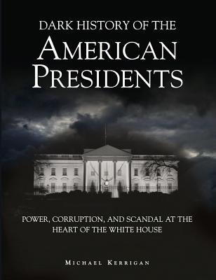 Dark History of the American Presidents: Power, Corruption, and Scandal at the Heart of the White House (Dark Histories) By Michael Kerrigan Cover Image