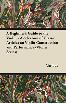 A Beginner's Guide to the Violin - A Selection of Classic Articles on Violin Construction and Performance (Violin Series) By Various Cover Image