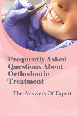 Frequently Asked Questions About Orthodontic Treatment: The Answers Of Expert: How The Entire Process Of Orthodontic Treatmentworks Cover Image