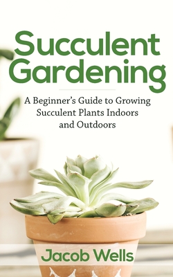 Succulent Gardening: A Beginner's Guide to Growing Succulent Plants Indoors and Outdoors Cover Image