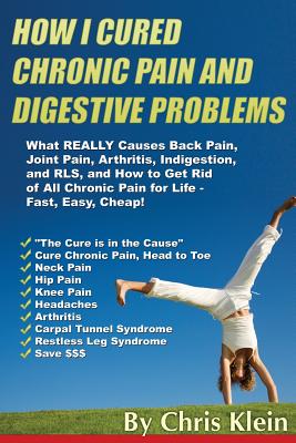 How I Cured Chronic Pain and Digestive Problems: What REALLY Causes Back Pain, Joint Pain, Arthritis, Indigestion and RLS, and How to Get Rid of All C By Chris Klein Cover Image