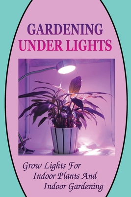 Gardening Under Lights: Grow Lights For Indoor Plants And Indoor Gardening: Gardening Under Lights Cover Image