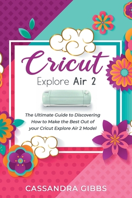 Cricut Explore Air 2: The Ultimate Guide to Discovering How to Make the Best Out of your Cricut Explore Air 2 Model Cover Image