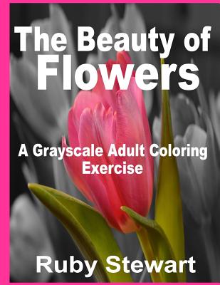 The Beauty of Flowers: A Grayscale Adult Coloring Exercise By Ruby Stewart Cover Image