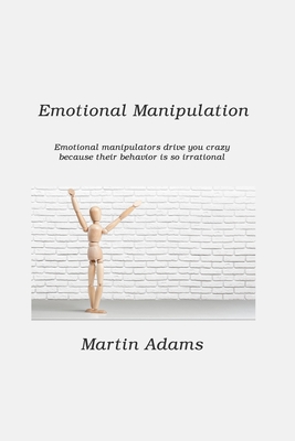 Emotional Manipulation: Emotional Manipulators Drive You Crazy Because Their Behavior Is So Irrational By Martin Adams Cover Image