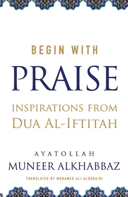 Begin with Praise: Inspirations from Du'a al-Iftitah By Mohamed Ali Albodairi (Translator), Sayyid Muneer Al-Khabbaz Cover Image