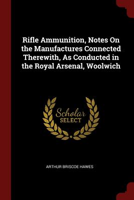 Rifle Ammunition, Notes on the Manufactures Connected Therewith, as Conducted in the Royal Arsenal, Woolwich Cover Image