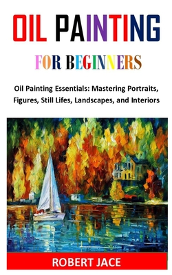 Oil Painting for Beginners: Oil Painting Essentials: Mastering Portraits, Figures, Still Lifes, Landscapes, and Interiors By Robert Jace Cover Image