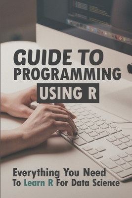 Guide To Programming Using R: Everything You Need To Learn R For Data Science: R Language Basics By Brendon Minot Cover Image