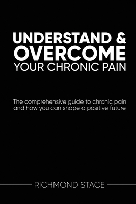 Understand and Overcome Your Chronic Pain: The comprehensive guide to chronic pain and how you an shape a positive future By Richmond Stace Cover Image