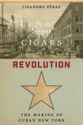 Sugar, Cigars, and Revolution: The Making of Cuban New York By Lisandro Pérez Cover Image