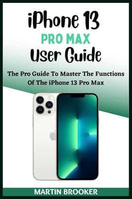 iPhone 13 Pro Max User Guide: Learn All You Need To Know About The iPhone 13 Pro Max With Easy Step By Step Instructions By Martin Brooker Cover Image