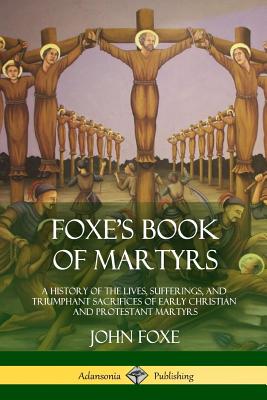 Foxe's Book of Martyrs: A History of the Lives, Sufferings, and Triumphant Sacrifices of Early Christian and Protestant Martyrs Cover Image