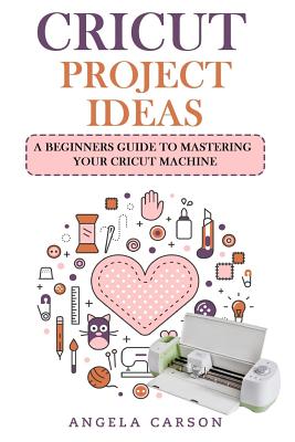 Cricut Project Ideas: A beginners Guide to Mastering Your Cricut Machine Cover Image