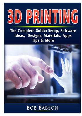 3D Printing The Complete Guide: Setup, Software, Ideas, Designs, Materials, Apps, Tips & More By Bob Babson Cover Image