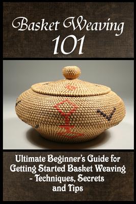 Basket Weaving 101: The Ultimate Beginner's Guide For Getting Started Basket Weaving - Techniques, Secrets And Tips By Kay Phelps Cover Image