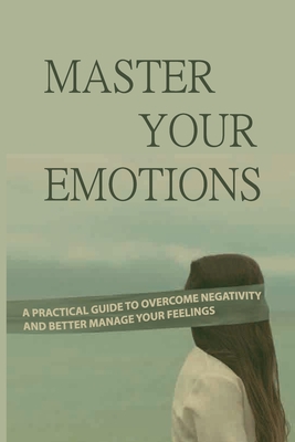Master Your Emotions: A Practical Guide To Overcome Negativity And Better Manage Your Feelings: You Need To Use Your To Evaluate And Control Cover Image