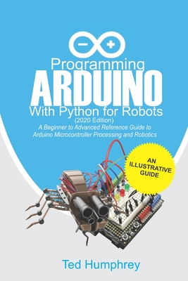 Programming Arduino With Python For Robots (2020 Edition): A Beginner to Advanced Reference Guide to Arduino programming for Microcontroller processin By Ted Humphrey Cover Image