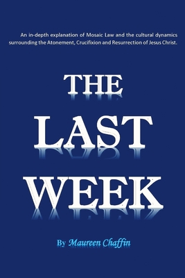 The Last Week: An in-depth explanation of Mosaic Law and the cultural dynamics surrounding the Atonement, Crucifixion and Resurrectio By Maureen Chaffin Cover Image