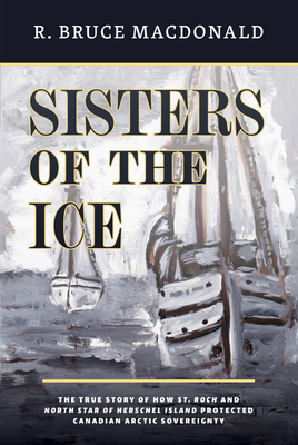 Sisters of the Ice: The True Story of How St. Roch and North Star of Herschel Island Protected Canadian Arctic Sovereignty By R. Bruce MacDonald Cover Image