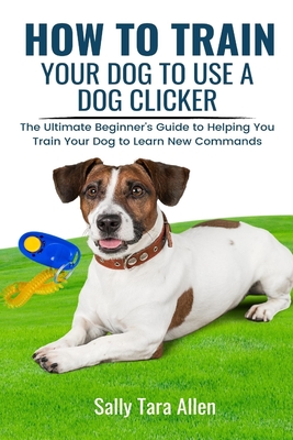 How To Train Your Dog To Use A Dog Clicker: The Ultimate Beginner's Guide to Helping You Train Your Dog to Learn New Commands By Sally Tara Allen Cover Image