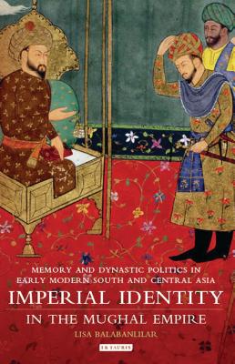 Imperial Identity in the Mughal Empire: Memory and Dynastic Politics in Early Modern South and Central Asia (Library of South Asian History and Culture) By Lisa Balabanlilar Cover Image