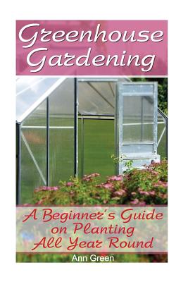 Greenhouse Gardening: A Beginner's Guide on Planting All Year Round: (Gardening for Beginners, Vegetable Gardening) Cover Image