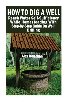 How To Dig A Well: Reach Water Self-Sufficiency While Homesteading With Step-by-Step Guide On Well Drilling: (How To Drill A Well) By Alex Jonathan Cover Image