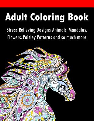 Adult Coloring Book: Stress Relieving Designs Animals, Mandalas, Flowers, Paisley Patterns And So Much More