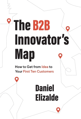The B2B Innovator's Map: How to Get from Idea to Your First Ten Customers By Daniel Elizalde Cover Image